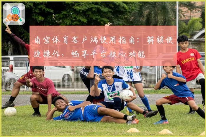 南宫体育客户端使用指南：解锁便捷操作，畅享平台核心功能