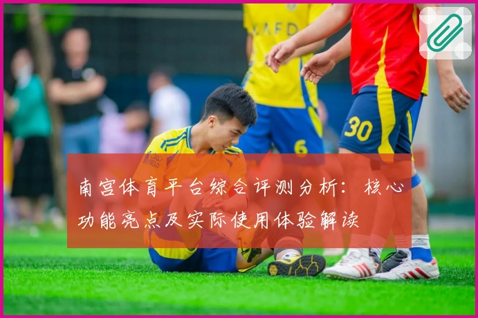 南宫体育平台综合评测分析：核心功能亮点及实际使用体验解读