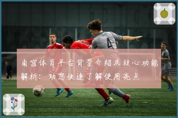 南宫体育平台背景介绍及核心功能解析：助您快速了解使用亮点