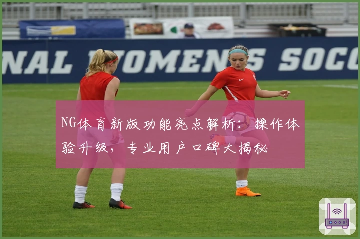 NG体育新版功能亮点解析：操作体验升级，专业用户口碑大揭秘