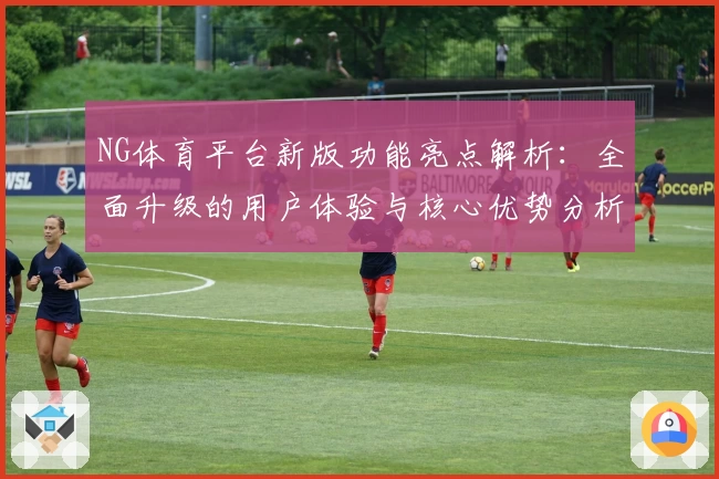 NG体育平台新版功能亮点解析：全面升级的用户体验与核心优势分析